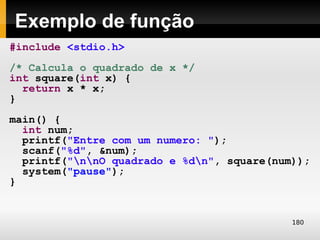 Exemplo de função
#include <stdio.h>
/* Calcula o quadrado de x */
int square(int x) {
  return x * x;
}
main() {
  int num;
  printf("Entre com um numero: ");
  scanf("%d", &num);
  printf("nnO quadrado e %dn", square(num));
  system("pause");
}


                                            180
 