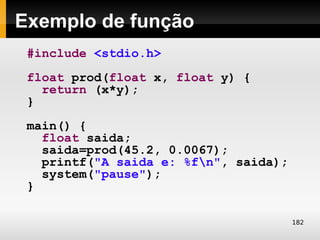 Exemplo de função
 #include <stdio.h>
 float prod(float x, float y) {
   return (x*y);
 }
 main() {
   float saida;
   saida=prod(45.2, 0.0067);
   printf("A saida e: %fn", saida);
   system("pause");
 }

                                       182
 
