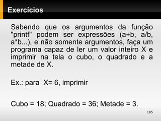 Exercícios

Sabendo que os argumentos da função
"printf" podem ser expressões (a+b, a/b,
a*b...), e não somente argumentos, faça um
programa capaz de ler um valor inteiro X e
imprimir na tela o cubo, o quadrado e a
metade de X.

Ex.: para X= 6, imprimir

Cubo = 18; Quadrado = 36; Metade = 3.
                                        185
 