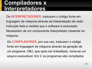 Compiladores x
Interpretadores
Os INTERPRETADORES, traduzem o código fonte em
linguagem de máquina através da interpretação de cada
instrução feita a medida que o software é executado.
Necessitam de um componente interpretador presente na
máquina.
 Os COMPILADORES, por sua vez, traduzem o código
fonte em linguagem de máquina através da geração de
um programa .OBJ, que após ser linkeditado, torna-se um
arquivo executável. Em C os programas são compilados.

                                                        19
 