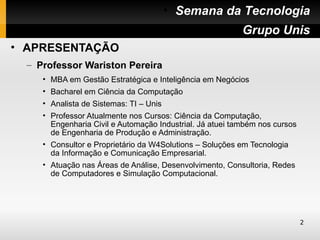 • Semana da Tecnologia
                                               • Grupo Unis
• APRESENTAÇÃO
  – Professor Wariston Pereira
     • MBA em Gestão Estratégica e Inteligência em Negócios
     • Bacharel em Ciência da Computação
     • Analista de Sistemas: TI – Unis
     • Professor Atualmente nos Cursos: Ciência da Computação,
       Engenharia Civil e Automação Industrial. Já atuei também nos cursos
       de Engenharia de Produção e Administração.
     • Consultor e Proprietário da W4Solutions – Soluções em Tecnologia
       da Informação e Comunicação Empresarial.
     • Atuação nas Áreas de Análise, Desenvolvimento, Consultoria, Redes
       de Computadores e Simulação Computacional.




                                                                             2
 
