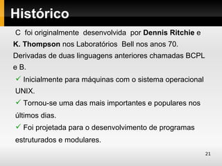Histórico
C foi originalmente desenvolvida por Dennis Ritchie e
K. Thompson nos Laboratórios Bell nos anos 70.
Derivadas de duas linguagens anteriores chamadas BCPL
e B.
 Inicialmente para máquinas com o sistema operacional
UNIX.
 Tornou-se uma das mais importantes e populares nos
últimos dias.
 Foi projetada para o desenvolvimento de programas
estruturados e modulares.
                                                         21
 