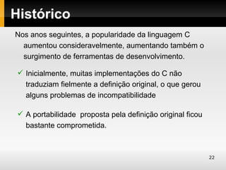 Histórico
Nos anos seguintes, a popularidade da linguagem C
  aumentou consideravelmente, aumentando também o
  surgimento de ferramentas de desenvolvimento.

  Inicialmente, muitas implementações do C não
   traduziam fielmente a definição original, o que gerou
   alguns problemas de incompatibilidade

  A portabilidade proposta pela definição original ficou
   bastante comprometida.



                                                            22
 