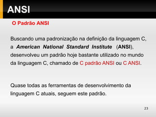 ANSI
O Padrão ANSI

Buscando uma padronização na definição da linguagem C,
a American National Standard Institute (ANSI),
desenvolveu um padrão hoje bastante utilizado no mundo
da linguagem C, chamado de C padrão ANSI ou C ANSI.



Quase todas as ferramentas de desenvolvimento da
linguagem C atuais, seguem este padrão.

                                                         23
 