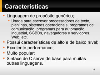Características

    Linguagem de propósito genérico;
     
         Usada para escrever processadores de texto,
         planilhas, sistemas operacionais, programas de
         comunicação, programas para automação
         industrial, SGBDs, navegadores e servidores
         Web, etc.

    Possui características de alto e de baixo nível;

    Excelente performance;

    Muito popular;

    Sintaxe de C serve de base para muitas
    outras linguagens.
                                                      24
 