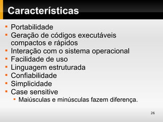 Características

    Portabilidade

    Geração de códigos executáveis
    compactos e rápidos

    Interação com o sistema operacional

    Facilidade de uso

    Linguagem estruturada

    Confiabilidade

    Simplicidade

    Case sensitive
     
         Maiúsculas e minúsculas fazem diferença.
                                                    26
 