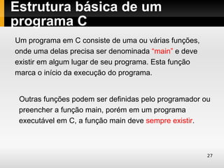 Estrutura básica de um
programa C
Um programa em C consiste de uma ou várias funções,
onde uma delas precisa ser denominada “main” e deve
existir em algum lugar de seu programa. Esta função
marca o início da execução do programa.


 Outras funções podem ser definidas pelo programador ou
 preencher a função main, porém em um programa
 executável em C, a função main deve sempre existir.



                                                      27
 