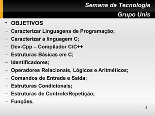 • Semana da Tecnologia
                                      • Grupo Unis
• OBJETIVOS
– Caracterizar Linguagens de Programação;
– Caracterizar a linguagem C;
– Dev-Cpp – Compilador C/C++
– Estruturas Básicas em C;
– Identificadores;
– Operadores Relacionais, Lógicos e Aritméticos;
– Comandos de Entrada e Saída;
– Estruturas Condicionais;
– Estruturas de Controle/Repetição;
– Funções.
                                                   3
 