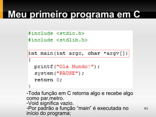Meu primeiro programa em C




   -Toda função em C retorna algo e recebe algo
   como parâmetro.
   -Void significa vazio.
   -Por padrão a função “main” é executada no     61
   início do programa;
 
