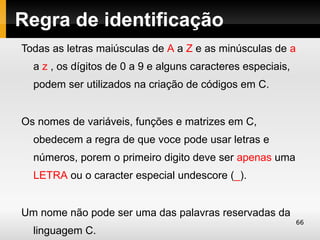 Regra de identificação
Todas as letras maiúsculas de A a Z e as minúsculas de a
  a z , os dígitos de 0 a 9 e alguns caracteres especiais,
  podem ser utilizados na criação de códigos em C.


Os nomes de variáveis, funções e matrizes em C,
  obedecem a regra de que voce pode usar letras e
  números, porem o primeiro digito deve ser apenas uma
  LETRA ou o caracter especial undescore (_).


Um nome não pode ser uma das palavras reservadas da
                                                             66
  linguagem C.
 