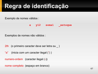 Regra de identificação
Exemplo de nomes válidos :

                     a     y12      soma1    _estoque


Exemplos de nomes não válidos :


2th (o primeiro caracter deve ser letra ou _ )

“a”   (inicia com um caracter ilegal (“) )

numero-ordem (caracter ilegal (-))

nome completo (espaço em branco)
                                                        67
 