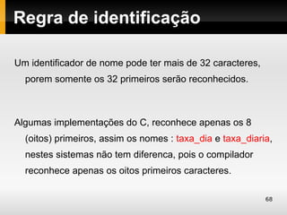 Regra de identificação

Um identificador de nome pode ter mais de 32 caracteres,
  porem somente os 32 primeiros serão reconhecidos.



Algumas implementações do C, reconhece apenas os 8
  (oitos) primeiros, assim os nomes : taxa_dia e taxa_diaria,
  nestes sistemas não tem diferenca, pois o compilador
  reconhece apenas os oitos primeiros caracteres.

                                                           68
 