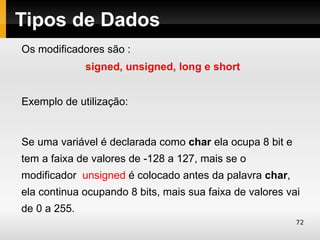 Tipos de Dados
Os modificadores são :
              signed, unsigned, long e short


Exemplo de utilização:


Se uma variável é declarada como char ela ocupa 8 bit e
tem a faixa de valores de -128 a 127, mais se o
modificador unsigned é colocado antes da palavra char,
ela continua ocupando 8 bits, mais sua faixa de valores vai
de 0 a 255.
                                                          72
 