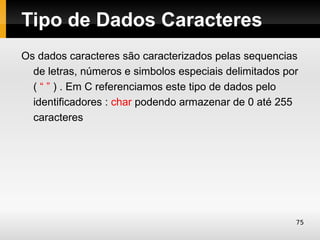 Tipo de Dados Caracteres
Os dados caracteres são caracterizados pelas sequencias
  de letras, números e simbolos especiais delimitados por
  ( “ ” ) . Em C referenciamos este tipo de dados pelo
  identificadores : char podendo armazenar de 0 até 255
  caracteres




                                                        75
 