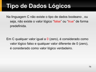 Tipo de Dados Lógicos
Na linguagem C não existe o tipo de dados booleano , ou
  seja, não existe o valor lógico “false” ou “true” de forma
  predefinida.



Em C qualquer valor igual a 0 (zero), é considerado como
  valor lógico falso e qualquer valor diferente de 0 (zero),
  é considerado como valor lógico verdadeiro.




                                                               76
 
