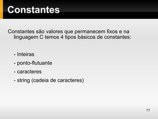 Constantes

Constantes são valores que permanecem fixos e na
  linguagem C temos 4 tipos básicos de constantes:


  - Inteiras
  - ponto-flutuante
  - caracteres
  - string (cadeia de caracteres)




                                                     77
 