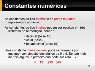Constantes numéricas

As constantes do tipo Inteiras e de ponto-flutuante,
  representam números.
As constantes do tipo Inteiras podem ser escritas em três
  sistemas de numeração, sendo :
             • decimal (base 10)
             • octal (base 8)
             • hexadecimal (base 16)

Uma constante inteira decimal pode ser formada por
 qualquer combinação dos dígitos de 0 a 9. Se tem mais
 de dois dígitos, o primeiro não pode ser zero. Ex.:
                     5   13    230 540
                                                            78
 