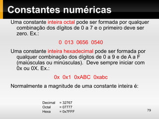 Constantes numéricas
Uma constante inteira octal pode ser formada por qualquer
 combinação dos dígitos de 0 a 7 e o primeiro deve ser
 zero. Ex.:
                       0 013 0656 0540
Uma constante inteira hexadecimal pode ser formada por
 qualquer combinação dos dígitos de 0 a 9 e de A a F
 (maiúsculas ou minúsculas). Deve sempre iniciar com
 0x ou 0X. Ex.:
                   0x 0x1 0xABC 0xabc
Normalmente a magnitude de uma constante inteira é:


             Decimal   = 32767
             Octal     = 07777
             Hexa      = 0x7FFF                          79
 