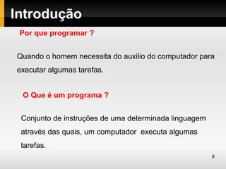 Introdução
 Por que programar ?


Quando o homem necessita do auxilio do computador para
executar algumas tarefas.


 O Que é um programa ?


 Conjunto de instruções de uma determinada linguagem
 através das quais, um computador executa algumas
 tarefas.
                                                       8
 