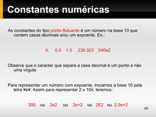 Constantes numéricas

As constantes do tipo ponto-flutuante é um número na base 10 que
   contem casas decimais e/ou um expoente. Ex.:


                    0.     0.5    1.3     230.323 .540e2


Observe que o caracter que separa a casa decimal é um ponto e não
  uma virgula


Para representar um número com expoente, trocamos a base 10 pela
  letra ´e´. Assim para representar 2 x 10², teremos:


          200. ou        2e2     ou     2e+2   ou 2E2 ou 2.0e+2
                                                                    80
 