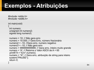 Exemplos - Atribuições
 #include <stdio.h>
 #include <stdlib.h>

 int main(void)
 {
   int numero;
   unsigned int numero2;
   signed long numero3;

     numero = 10; // Não gera erro
     numero = 10.555; // Gera Erro, número fracionário
     numero2 = -10; //Gera erro, numero negativo
     numero3 = -10; // Não gera erro
     numero = 999999999999; // Gera erro, inteiro muito grande
     numero = 'A'; // Retorna o Valor ASCII de A = 65
     printf("A = %in",numero);
     numero = "A"; // Gera erro, atribuição de string para inteiro
     system("PAUSE");
     return 0;
 }
                                                                     84
 