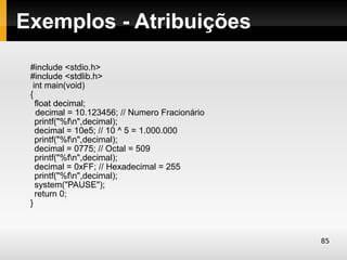 Exemplos - Atribuições
 #include <stdio.h>
 #include <stdlib.h>
  int main(void)
 {
   float decimal;
   decimal = 10.123456; // Numero Fracionário
   printf("%fn",decimal);
   decimal = 10e5; // 10 ^ 5 = 1.000.000
   printf("%fn",decimal);
   decimal = 0775; // Octal = 509
   printf("%fn",decimal);
   decimal = 0xFF; // Hexadecimal = 255
   printf("%fn",decimal);
   system("PAUSE");
   return 0;
 }



                                                85
 