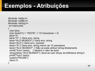 Exemplos - Atribuições
 #include <stdio.h>
 #include <stdlib.h>
 #include <string.h>
  int main(void)
 {
   char letra;
   char texto[11] = “TESTE”; // 10 Caracteres + 0
   letra='A‘;
   letra="A"; // Gera erro, string
   letra="ALO MUNDO!";// Gera erro, string
   texto='ALO';// Gera erro, caracter
   texto="A";// Gera erro, string menor de 10 caracteres
   texto="ALO MUNDO!"; // Não se pode atribuir string diretamente
   printf("%sn",texto); // Mostra o valor de texto
   strcpy(texto,"ALO MUNDO!"); deve-se usar strcpy da biblioteca string.h
   printf("%sn",texto);
   system("PAUSE");
   return 0;
 }
                                                                            86
 