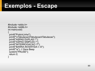 Exemplos - Escape


 #include <stdio.h>
 #include <stdlib.h>
 int main(void)
 {
   printf("PulanLinha");
   printf("nTabulacaotTabulacaotTabulacao");
   printf("ASPAS DUPLAS "");
   printf("ASPAS SIMPLES '");
   printf("INTERROGACAO ?");
   printf("BARRA INVERTIDA  0");
   printf("a"); // Gera Beep
   system("PAUSE");
   return 0;
 }


                                                  89
 
