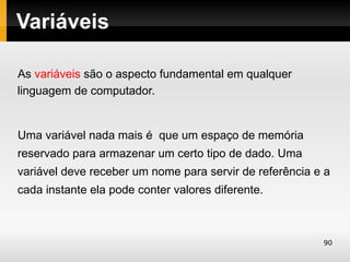 Variáveis

As variáveis são o aspecto fundamental em qualquer
linguagem de computador.


Uma variável nada mais é que um espaço de memória
reservado para armazenar um certo tipo de dado. Uma
variável deve receber um nome para servir de referência e a
cada instante ela pode conter valores diferente.



                                                         90
 