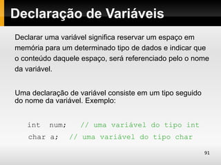 Declaração de Variáveis
Declarar uma variável significa reservar um espaço em
memória para um determinado tipo de dados e indicar que
o conteúdo daquele espaço, será referenciado pelo o nome
da variável.


Uma declaração de variável consiste em um tipo seguido
do nome da variável. Exemplo:


   int    num;     // uma variável do tipo int
   char a;       // uma variável do tipo char

                                                         91
 