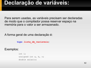 Declaração de variáveis:

Para serem usadas, as variáveis precisam ser declaradas
de modo que o compilador possa reservar espaço na
memória para o valor a ser armazenado.


A forma geral de uma declaração é:

        tipo lista_de_variaveis;


Exemplos:
         int i;
         unsigned int a, b, c;
         double salario;
                                                          92
 