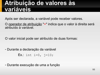 Atribuição de valores às
variáveis
Após ser declarada, a variável pode receber valores.
O operador de atribuição "=" indica que o valor à direita será
atribuído à variável.


O valor inicial pode ser atribuído de duas formas:


- Durante a declaração da variável
         Ex.: int i=0, j=10;

- Durante execução de uma a função
                                                            93
 