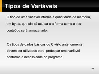 Tipos de Variáveis
O tipo de uma variável informa a quantidade de memória,

em bytes, que ela irá ocupar e a forma como o seu

conteúdo será armazenado.



Os tipos de dados básicos do C visto anteriormente
devem ser utilizados para prototipar uma variável
conforme a necessidade do programa.


                                                          94
 