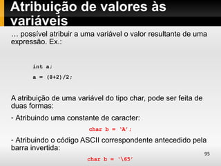 Atribuição de valores às
variáveis
… possível atribuir a uma variável o valor resultante de uma
expressão. Ex.:


      int a;
      a = (8+2)/2;


A atribuição de uma variável do tipo char, pode ser feita de
duas formas:
- Atribuindo uma constante de caracter:
                        char b = ‘A’;

- Atribuindo o código ASCII correspondente antecedido pela
barra invertida:
                                                               95
                       char b = ‘65’
 