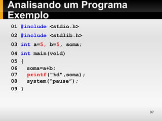 Analisando um Programa
Exemplo
01 #include <stdio.h>
02 #include <stdlib.h>
03 int a=5, b=5, soma;
04 int main(void)
05 {
06   soma=a+b;
07   printf("%d",soma);
08   system(“pause”);
09 }



                          97
 