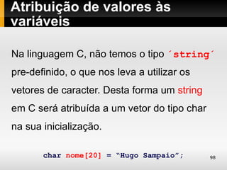 Atribuição de valores às
variáveis

Na linguagem C, não temos o tipo ´string´
pre-definido, o que nos leva a utilizar os
vetores de caracter. Desta forma um string
em C será atribuída a um vetor do tipo char
na sua inicialização.

       char nome[20] = “Hugo Sampaio”;        98
 