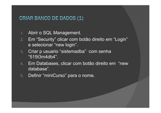 1.   Abrir o SQL Management.
2.   Em “Security” clicar com botão direito em “Login”
     e selecionar “new login”.
3.   Criar p usuario “sistemadba” com senha
     “515t3m4db4”.
4.   Em Databases, clicar com botão direito em “new
     database”.
5.   Definir “miniCurso” para o nome.
 