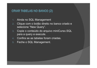1.   Ainda no SQL Management
2.   Clique com o botão direito no banco criado e
     selecione “New Query”.
3.   Copie o conteúdo do arquivo miniCurso.SQL
     para a query e execute.
4.   Confira se as tabelas foram criadas.
5.   Feche o SQL Management.
 