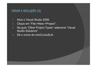 1.   Abra o Visual Studio 2008.
2.   Clique em “File->New->Project”.
3.   Na guia “Other Project Types” selecione “Visual
     Studio Solutions”.
4.   Dê o nome de miniCursoSLN.
 