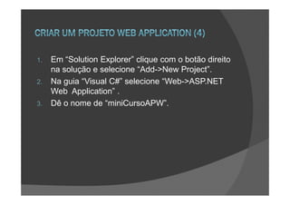 1.   Em “Solution Explorer” clique com o botão direito
     na solução e selecione “Add->New Project”.
2.   Na guia “Visual C#” selecione “Web->ASP.NET
     Web Application” .
3.   Dê o nome de “miniCursoAPW”.
 