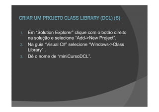 1.   Em “Solution Explorer” clique com o botão direito
     na solução e selecione “Add->New Project”.
2.   Na guia “Visual C#” selecione “Windows->Class
     Library” .
3.   Dê o nome de “miniCursoDCL”.
 