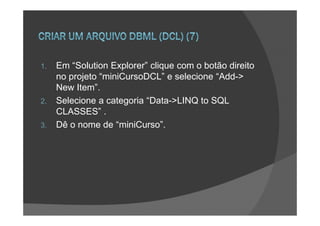 1.   Em “Solution Explorer” clique com o botão direito
     no projeto “miniCursoDCL” e selecione “Add->
     New Item”.
2.   Selecione a categoria “Data->LINQ to SQL
     CLASSES” .
3.   Dê o nome de “miniCurso”.
 
