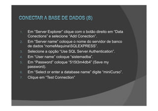 1.   Em “Server Explorer” clique com o botão direito em “Data
     Conections” e selecione “Add Conection”.
2.   Em “Server name” coloque o nome do servidor de banco
     de dados “nomeMaquinaSQLEXPRESS”.
3.   Selecione a opção “Use SQL Server Authentication”.
4.   Em “User name” coloque “sistemadba”.
5.   Em “Password” coloque “515t3m4db4” (Save my
     password).
6.   Em “Select or enter a database name” digite “miniCurso”.
7.   Clique em “Test Connection”
 