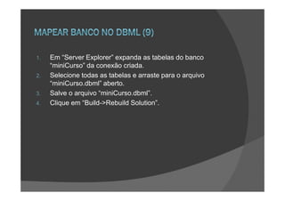 1.   Em “Server Explorer” expanda as tabelas do banco
     “miniCurso” da conexão criada.
2.   Selecione todas as tabelas e arraste para o arquivo
     “miniCurso.dbml” aberto.
3.   Salve o arquivo “miniCurso.dbml”.
4.   Clique em “Build->Rebuild Solution”.
 