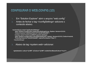 1.       Em “Solution Explorer” abrir o arquivo “web.config”
2.       Antes de fechar a tag </configSettings> adicione o
         conteúdo abaixo:

<sectionGroup name="applicationSettings"
    type="System.Configuration.ApplicationSettingsGroup, System, Version=2.0.0.0,
    Culture=neutral, PublicKeyToken=b77a5c561934e089">
   <section name="miniCursoAPW.Properties.Settings“
    type="System.Configuration.ClientSettingsSection, System, Version=2.0.0.0, Culture=neutral,
    PublicKeyToken=b77a5c561934e089" requirePermission="false"/>
  </sectionGroup>


3.      Abaixo da tag <system.web> adicionar:

     <globalization culture="pt-BR" uiCulture="pt-BR" enableClientBasedCulture="true"/>
 