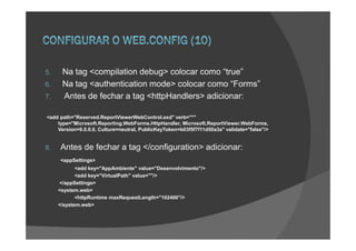 5.    Na tag <compilation debug> colocar como “true”
6.    Na tag <authentication mode> colocar como “Forms”
7.    Antes de fechar a tag <httpHandlers> adicionar:

<add path="Reserved.ReportViewerWebControl.axd" verb="*"
    type="Microsoft.Reporting.WebForms.HttpHandler, Microsoft.ReportViewer.WebForms,
    Version=9.0.0.0, Culture=neutral, PublicKeyToken=b03f5f7f11d50a3a" validate="false"/>


8.   Antes de fechar a tag </configuration> adicionar:
     <appSettings>
            <add key="AppAmbiente" value="Desenvolvimento"/>
            <add key="VirtualPath" value=""/>
     </appSettings>
     <system.web>
            <httpRuntime maxRequestLength="102400"/>
     </system.web>
 