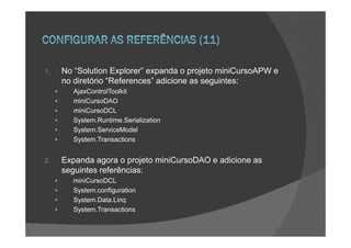 1.   No “Solution Explorer” expanda o projeto miniCursoAPW e
     no diretório “References” adicione as seguintes:
        AjaxControlToolkit
        miniCursoDAO
        miniCursoDCL
        System.Runtime.Serialization
        System.ServiceModel
        System.Transactions


2.   Expanda agora o projeto miniCursoDAO e adicione as
     seguintes referências:
       miniCursoDCL
       System.configuration
       System.Data.Linq
       System.Transactions
 
