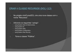 1.   No projeto miniCursoDCL crie uma nova classe com o
     nome “Recursos”.

2.   Adicione os seguintes “usings”:
      using System.Web.UI.WebControls;
      using System.IO;
      using System.Web;
      using System.Configuration;
      using System.Web.Security;


3.     Torne a classe “Pública”.
 
