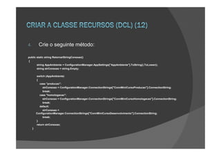 4.        Crie o seguinte método:

public static string RetornarStringConexao()
{
       string AppAmbiente = ConfigurationManager.AppSettings["AppAmbiente"].ToString().ToLower();
       string strConexao = string.Empty;

         switch (AppAmbiente)
         {
           case "producao":
              strConexao = ConfigurationManager.ConnectionStrings["ConnMiniCursoProducao"].ConnectionString;
              break;
           case "homologacao":
              strConexao = ConfigurationManager.ConnectionStrings["ConnMiniCursoHomologacao"].ConnectionString;
              break;
           default:
              strConexao =
         ConfigurationManager.ConnectionStrings["ConnMiniCursoDesenvolvimento"].ConnectionString;
              break;
         }
         return strConexao;
     }
 