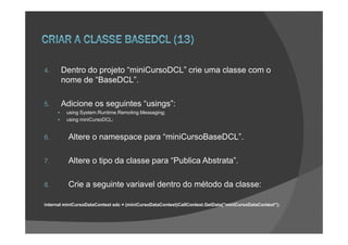4.     Dentro do projeto “miniCursoDCL” crie uma classe com o
       nome de “BaseDCL”.

5.     Adicione os seguintes “usings”:
         using System.Runtime.Remoting.Messaging;
         using miniCursoDCL;


6.        Altere o namespace para “miniCursoBaseDCL”.

7.        Altere o tipo da classe para “Publica Abstrata”.

8.        Crie a seguinte variavel dentro do método da classe:

internal miniCursoDataContext sdc = (miniCursoDataContext)CallContext.GetData("miniCursoDataContext");
 